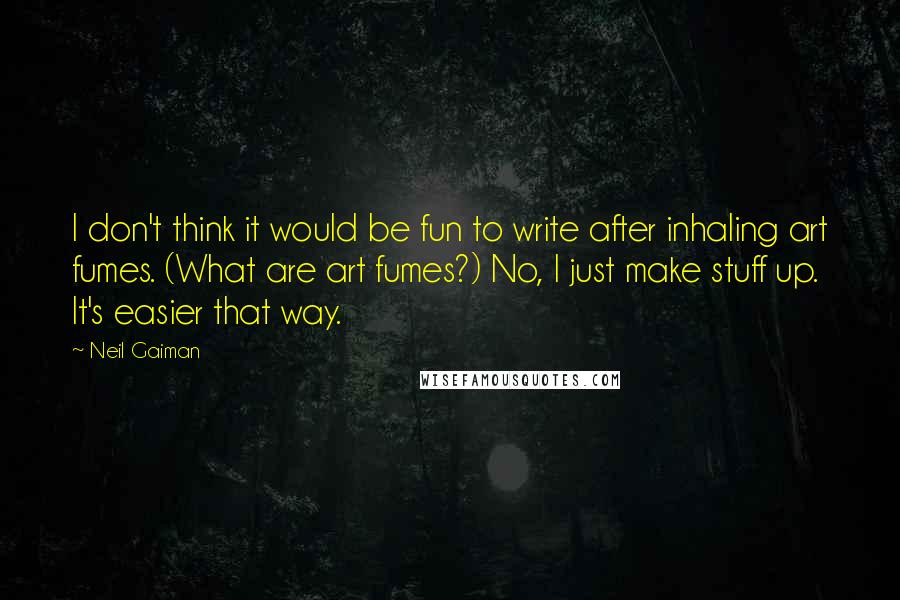 Neil Gaiman Quotes: I don't think it would be fun to write after inhaling art fumes. (What are art fumes?) No, I just make stuff up. It's easier that way.