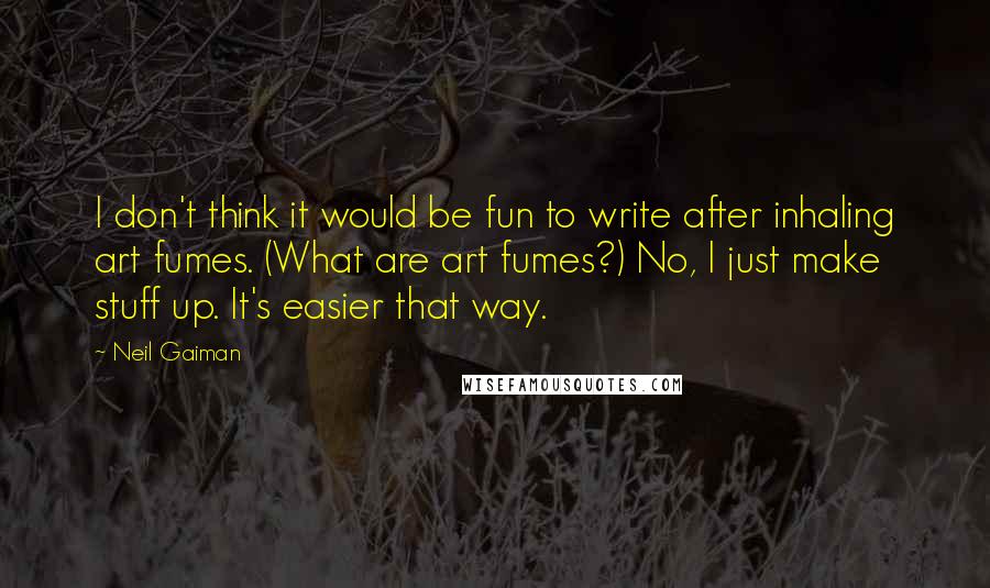 Neil Gaiman Quotes: I don't think it would be fun to write after inhaling art fumes. (What are art fumes?) No, I just make stuff up. It's easier that way.