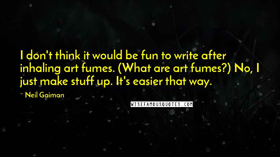 Neil Gaiman Quotes: I don't think it would be fun to write after inhaling art fumes. (What are art fumes?) No, I just make stuff up. It's easier that way.