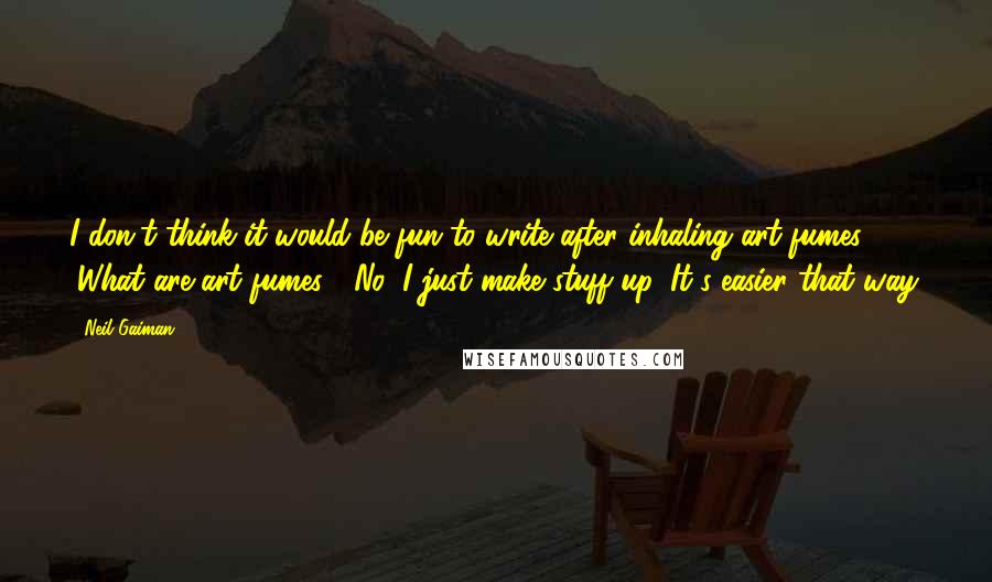 Neil Gaiman Quotes: I don't think it would be fun to write after inhaling art fumes. (What are art fumes?) No, I just make stuff up. It's easier that way.