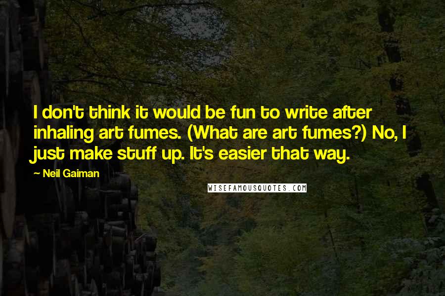 Neil Gaiman Quotes: I don't think it would be fun to write after inhaling art fumes. (What are art fumes?) No, I just make stuff up. It's easier that way.