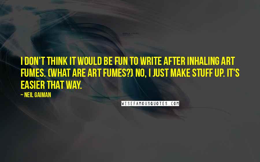 Neil Gaiman Quotes: I don't think it would be fun to write after inhaling art fumes. (What are art fumes?) No, I just make stuff up. It's easier that way.