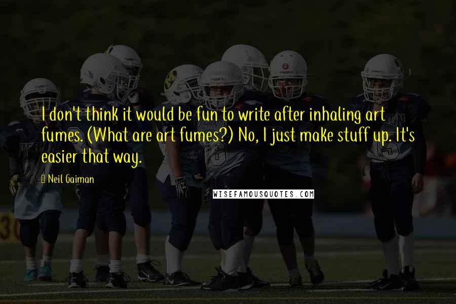 Neil Gaiman Quotes: I don't think it would be fun to write after inhaling art fumes. (What are art fumes?) No, I just make stuff up. It's easier that way.