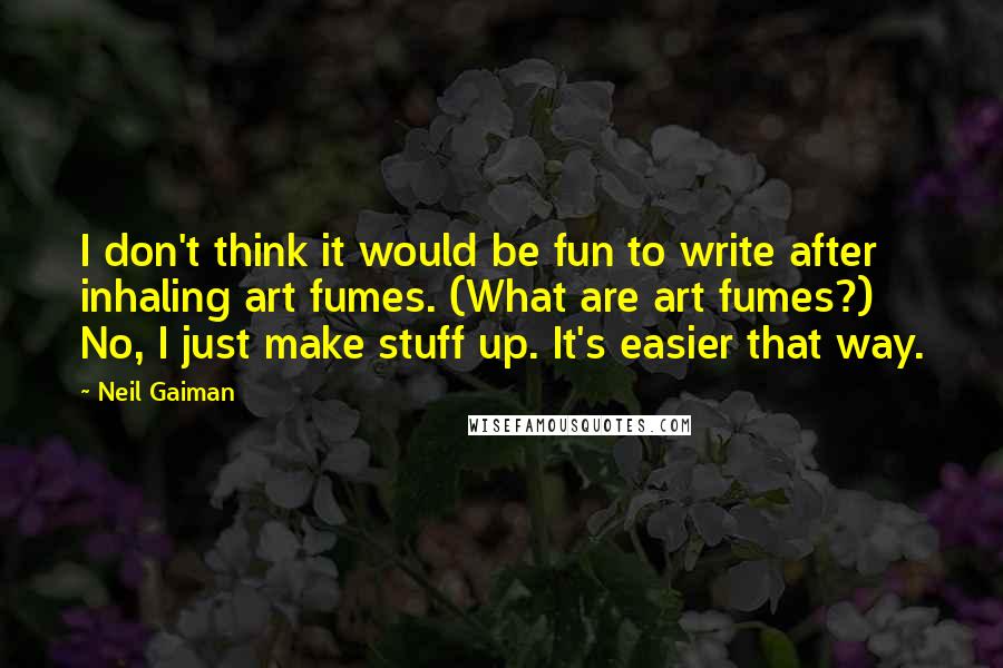 Neil Gaiman Quotes: I don't think it would be fun to write after inhaling art fumes. (What are art fumes?) No, I just make stuff up. It's easier that way.