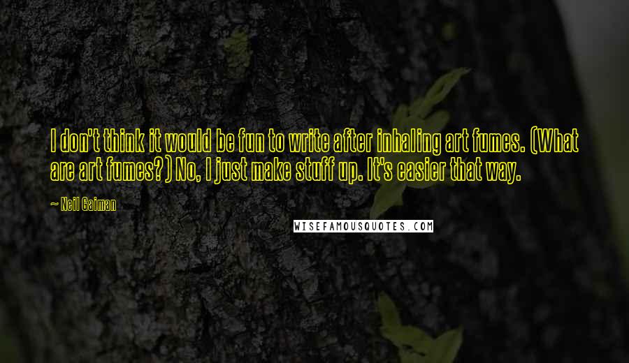 Neil Gaiman Quotes: I don't think it would be fun to write after inhaling art fumes. (What are art fumes?) No, I just make stuff up. It's easier that way.