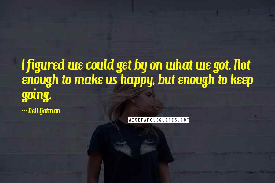 Neil Gaiman Quotes: I figured we could get by on what we got. Not enough to make us happy, but enough to keep going.