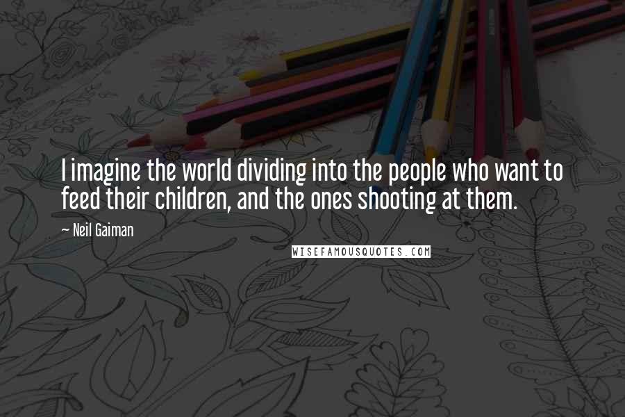 Neil Gaiman Quotes: I imagine the world dividing into the people who want to feed their children, and the ones shooting at them.
