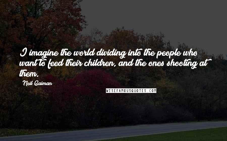 Neil Gaiman Quotes: I imagine the world dividing into the people who want to feed their children, and the ones shooting at them.