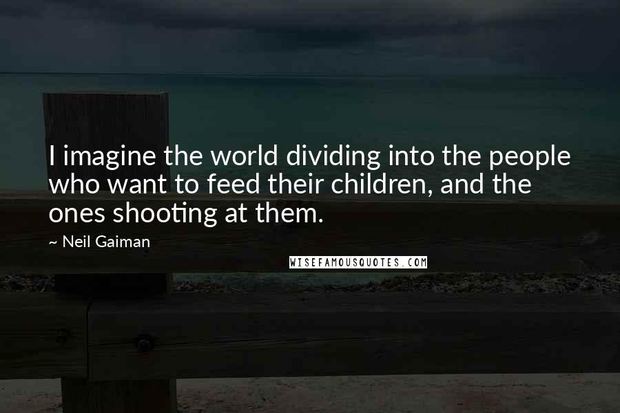 Neil Gaiman Quotes: I imagine the world dividing into the people who want to feed their children, and the ones shooting at them.