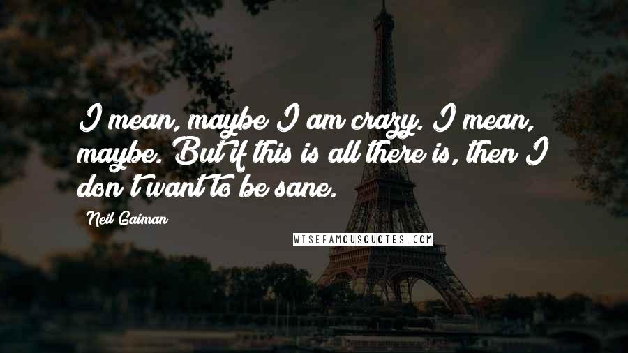 Neil Gaiman Quotes: I mean, maybe I am crazy. I mean, maybe. But if this is all there is, then I don't want to be sane.