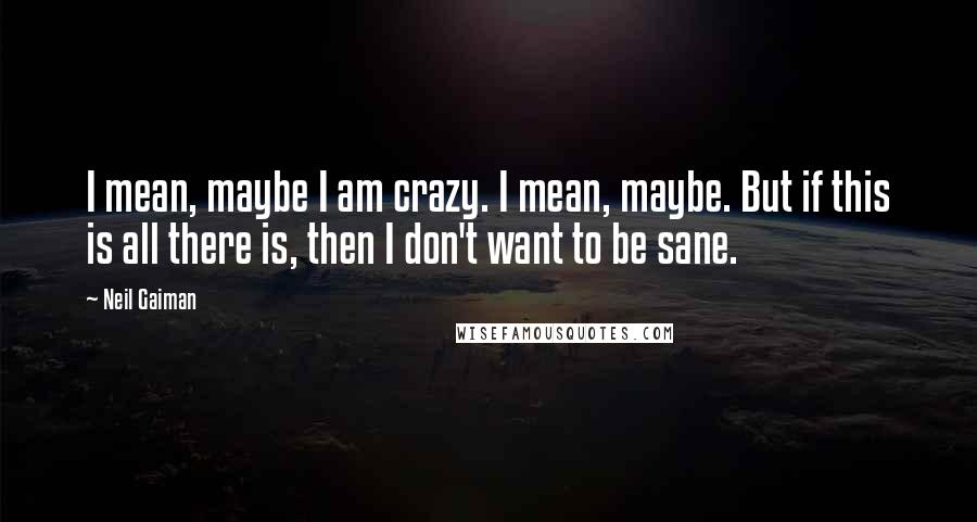 Neil Gaiman Quotes: I mean, maybe I am crazy. I mean, maybe. But if this is all there is, then I don't want to be sane.