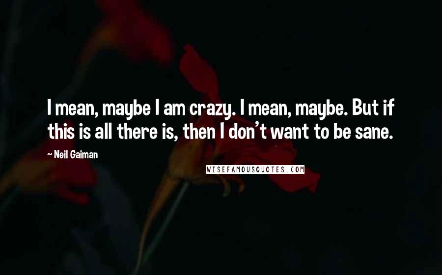 Neil Gaiman Quotes: I mean, maybe I am crazy. I mean, maybe. But if this is all there is, then I don't want to be sane.