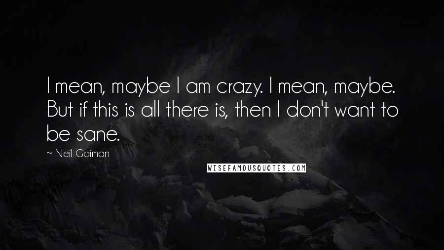 Neil Gaiman Quotes: I mean, maybe I am crazy. I mean, maybe. But if this is all there is, then I don't want to be sane.