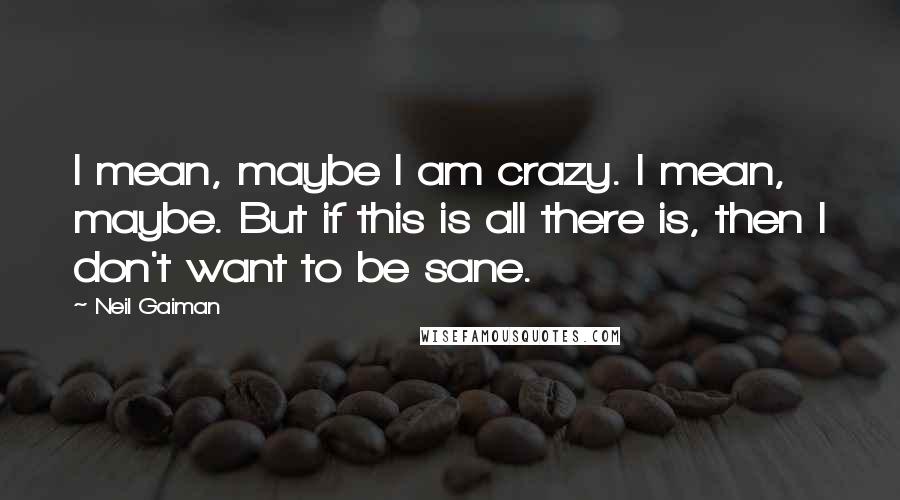 Neil Gaiman Quotes: I mean, maybe I am crazy. I mean, maybe. But if this is all there is, then I don't want to be sane.