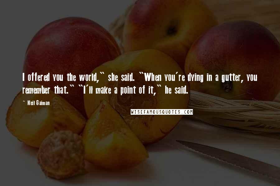 Neil Gaiman Quotes: I offered you the world," she said. "When you're dying in a gutter, you remember that." "I'll make a point of it," he said.