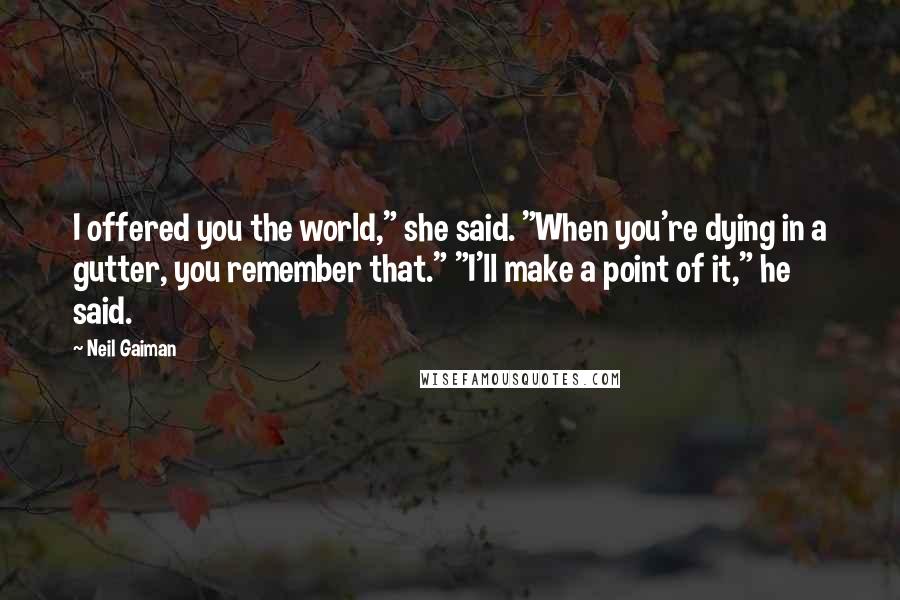 Neil Gaiman Quotes: I offered you the world," she said. "When you're dying in a gutter, you remember that." "I'll make a point of it," he said.