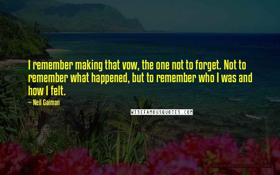 Neil Gaiman Quotes: I remember making that vow, the one not to forget. Not to remember what happened, but to remember who I was and how I felt.