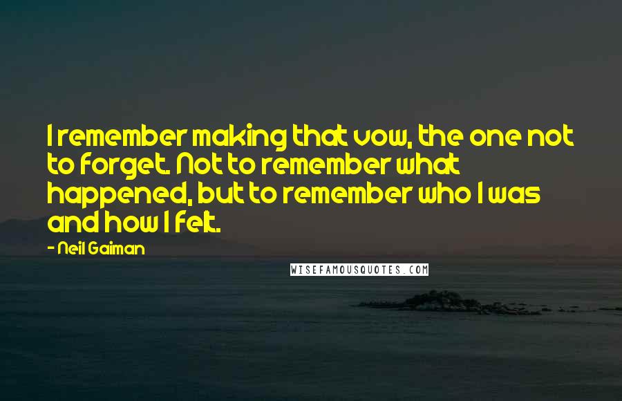 Neil Gaiman Quotes: I remember making that vow, the one not to forget. Not to remember what happened, but to remember who I was and how I felt.