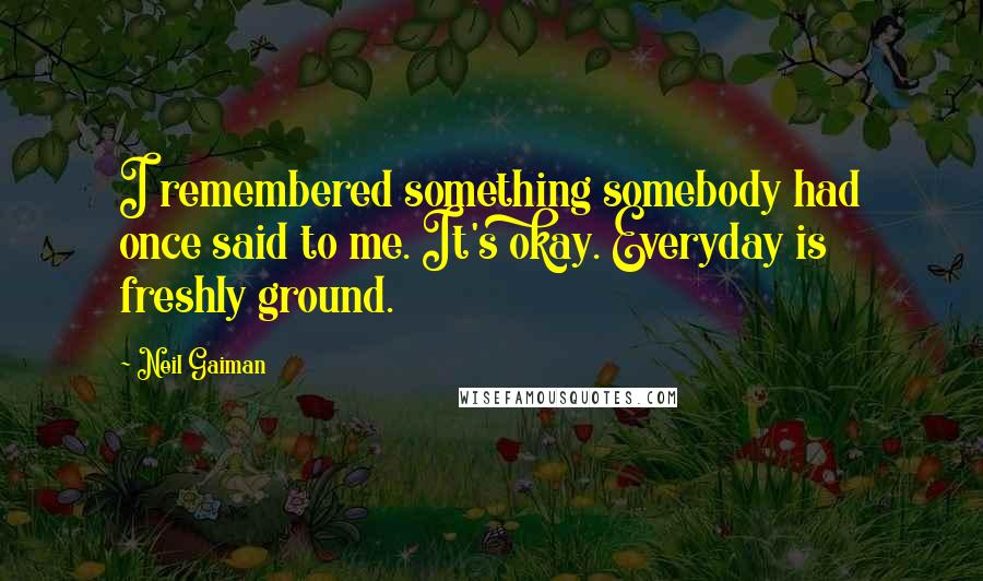 Neil Gaiman Quotes: I remembered something somebody had once said to me. It's okay. Everyday is freshly ground.
