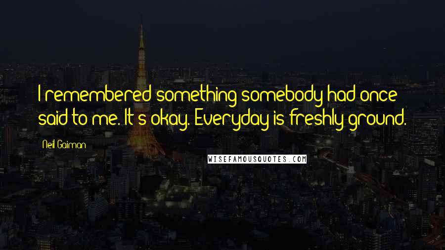 Neil Gaiman Quotes: I remembered something somebody had once said to me. It's okay. Everyday is freshly ground.