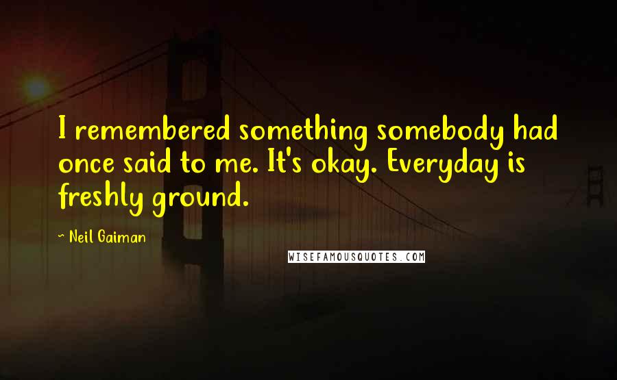 Neil Gaiman Quotes: I remembered something somebody had once said to me. It's okay. Everyday is freshly ground.