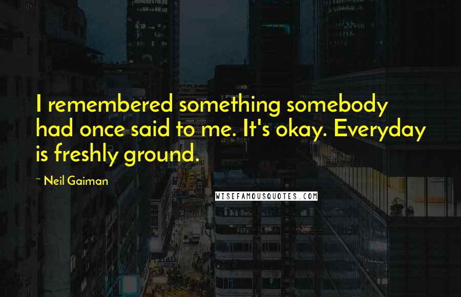 Neil Gaiman Quotes: I remembered something somebody had once said to me. It's okay. Everyday is freshly ground.