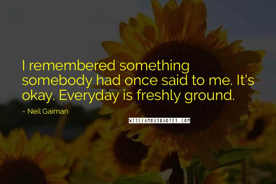 Neil Gaiman Quotes: I remembered something somebody had once said to me. It's okay. Everyday is freshly ground.