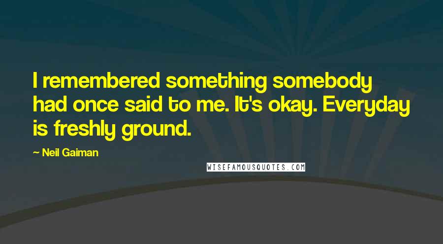 Neil Gaiman Quotes: I remembered something somebody had once said to me. It's okay. Everyday is freshly ground.