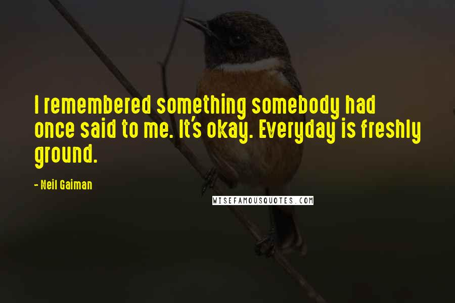 Neil Gaiman Quotes: I remembered something somebody had once said to me. It's okay. Everyday is freshly ground.