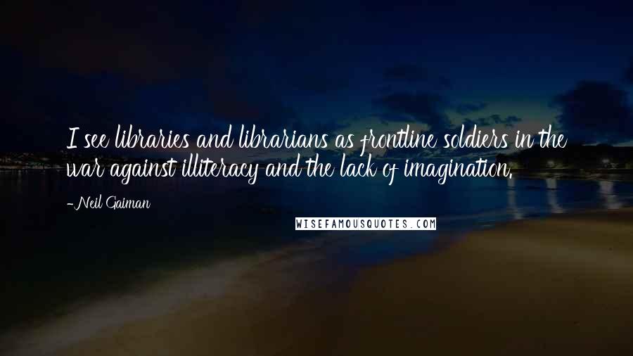 Neil Gaiman Quotes: I see libraries and librarians as frontline soldiers in the war against illiteracy and the lack of imagination.