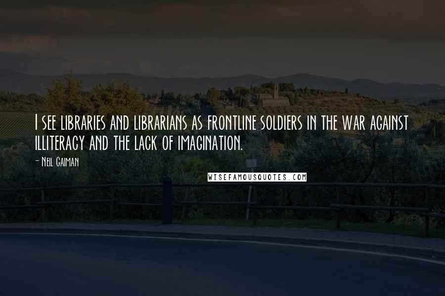 Neil Gaiman Quotes: I see libraries and librarians as frontline soldiers in the war against illiteracy and the lack of imagination.