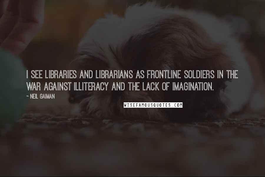 Neil Gaiman Quotes: I see libraries and librarians as frontline soldiers in the war against illiteracy and the lack of imagination.