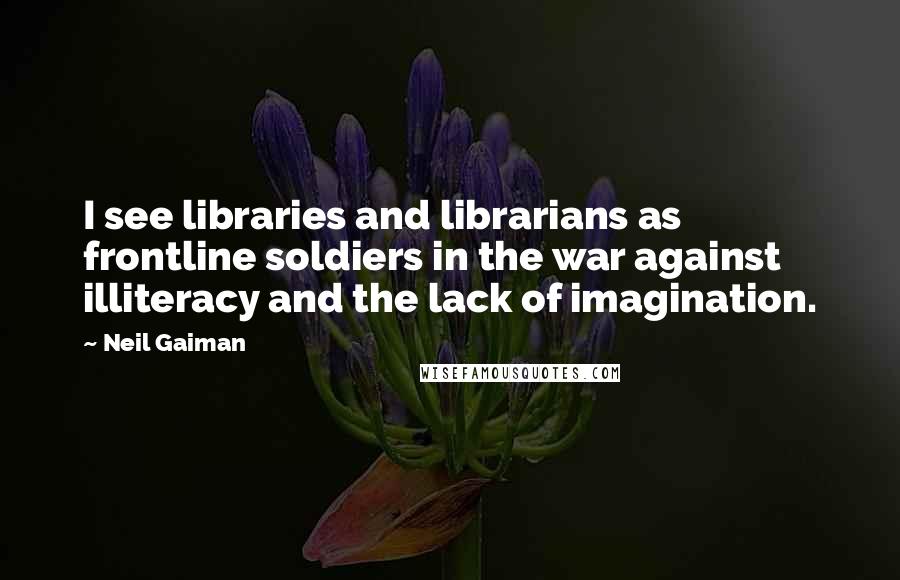 Neil Gaiman Quotes: I see libraries and librarians as frontline soldiers in the war against illiteracy and the lack of imagination.
