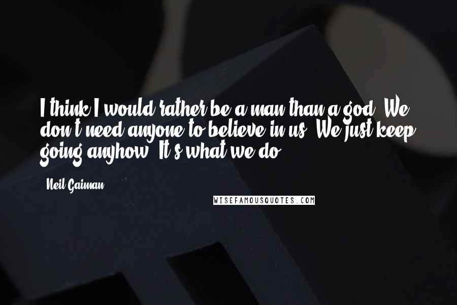 Neil Gaiman Quotes: I think I would rather be a man than a god. We don't need anyone to believe in us. We just keep going anyhow. It's what we do.