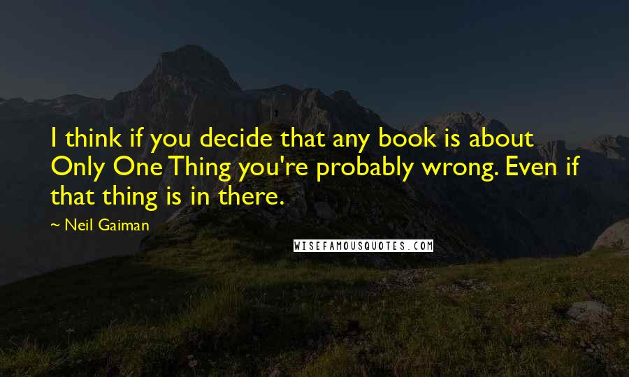 Neil Gaiman Quotes: I think if you decide that any book is about Only One Thing you're probably wrong. Even if that thing is in there.