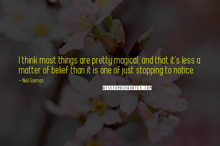 Neil Gaiman Quotes: I think most things are pretty magical, and that it's less a matter of belief than it is one of just stopping to notice.