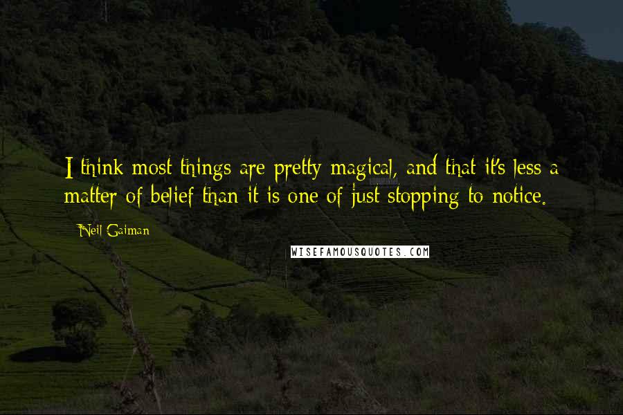 Neil Gaiman Quotes: I think most things are pretty magical, and that it's less a matter of belief than it is one of just stopping to notice.