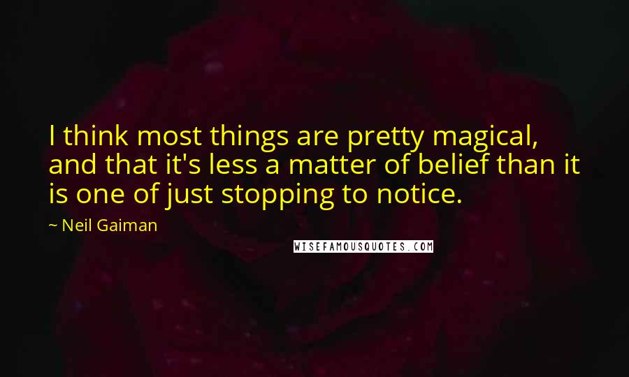 Neil Gaiman Quotes: I think most things are pretty magical, and that it's less a matter of belief than it is one of just stopping to notice.