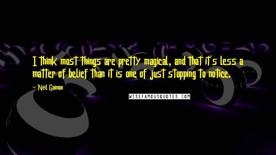 Neil Gaiman Quotes: I think most things are pretty magical, and that it's less a matter of belief than it is one of just stopping to notice.