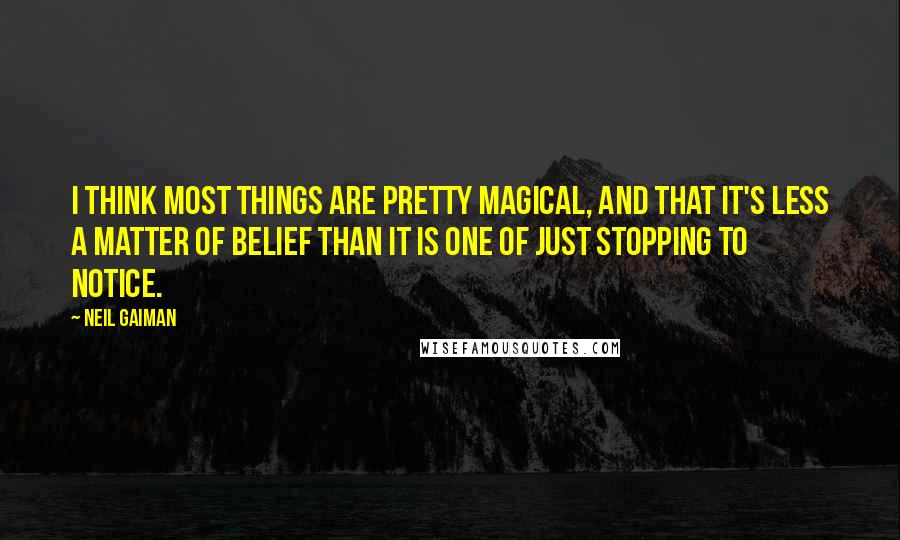 Neil Gaiman Quotes: I think most things are pretty magical, and that it's less a matter of belief than it is one of just stopping to notice.