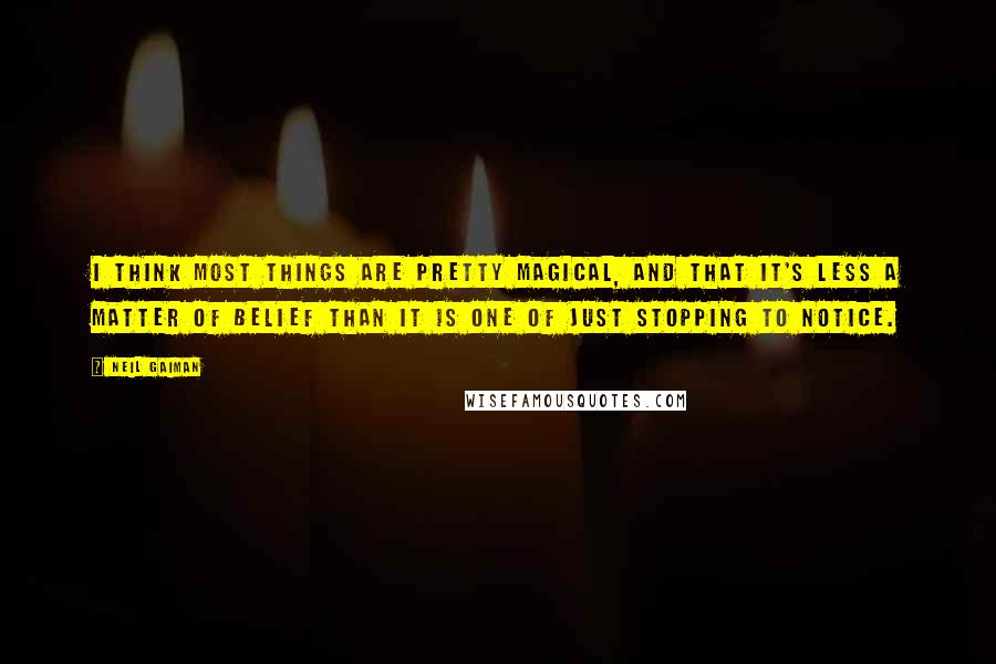 Neil Gaiman Quotes: I think most things are pretty magical, and that it's less a matter of belief than it is one of just stopping to notice.