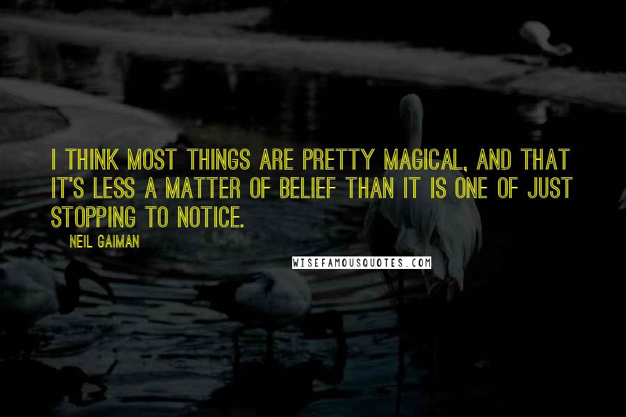 Neil Gaiman Quotes: I think most things are pretty magical, and that it's less a matter of belief than it is one of just stopping to notice.