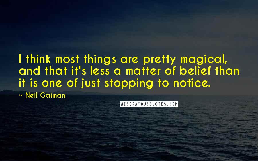 Neil Gaiman Quotes: I think most things are pretty magical, and that it's less a matter of belief than it is one of just stopping to notice.