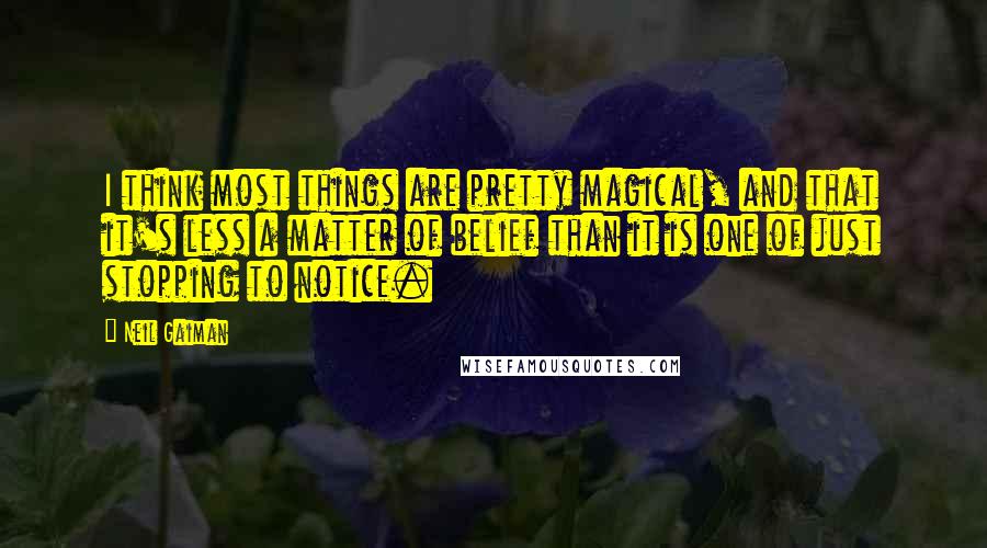 Neil Gaiman Quotes: I think most things are pretty magical, and that it's less a matter of belief than it is one of just stopping to notice.