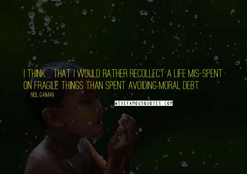 Neil Gaiman Quotes: I think ... that I would rather recollect a life mis-spent on fragile things than spent avoiding moral debt.