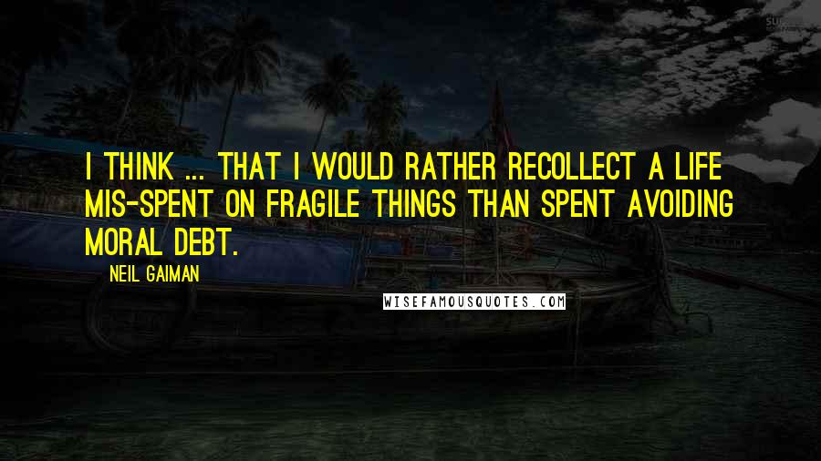 Neil Gaiman Quotes: I think ... that I would rather recollect a life mis-spent on fragile things than spent avoiding moral debt.