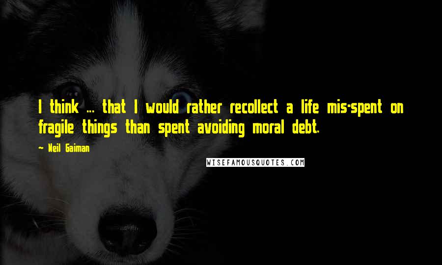 Neil Gaiman Quotes: I think ... that I would rather recollect a life mis-spent on fragile things than spent avoiding moral debt.