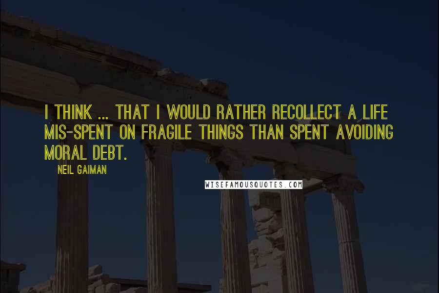 Neil Gaiman Quotes: I think ... that I would rather recollect a life mis-spent on fragile things than spent avoiding moral debt.