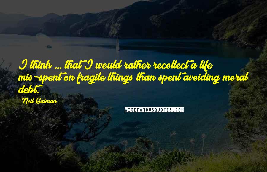 Neil Gaiman Quotes: I think ... that I would rather recollect a life mis-spent on fragile things than spent avoiding moral debt.