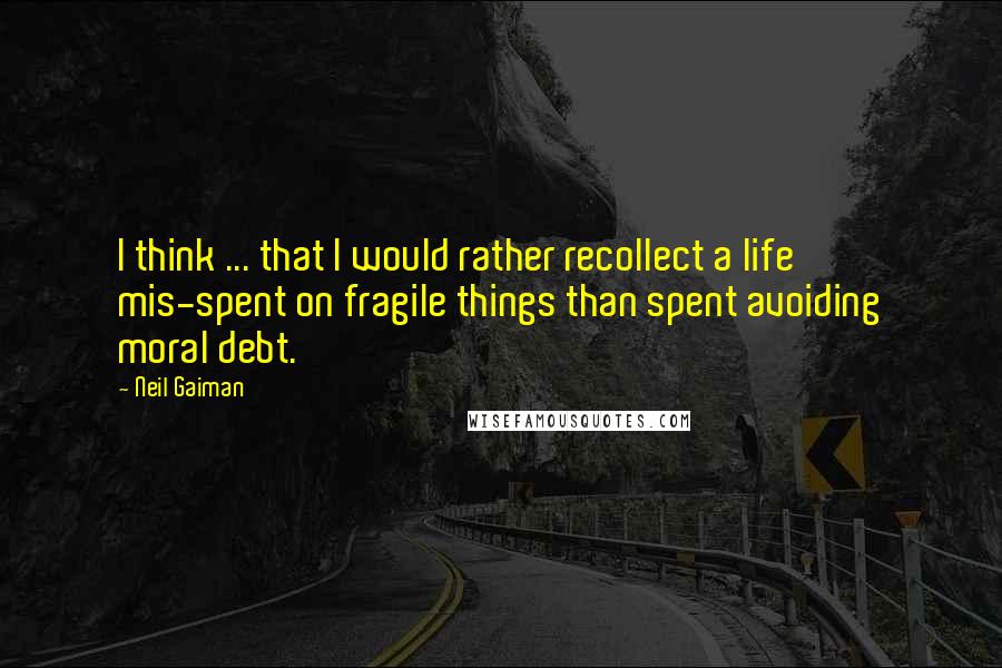 Neil Gaiman Quotes: I think ... that I would rather recollect a life mis-spent on fragile things than spent avoiding moral debt.
